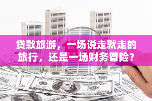 西峡贷款旅游，一场说走就走的旅行，还是一场财务冒险？