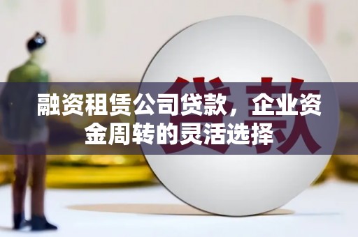 宣化融资租赁公司贷款，企业资金周转的灵活选择
