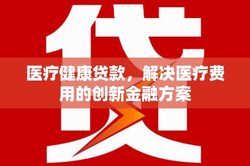 呼伦贝尔医疗健康贷款，解决医疗费用的创新金融方案
